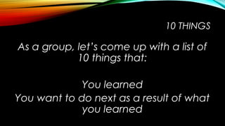 10 THINGS
As a group, let’s come up with a list of
10 things that:
You learned
You want to do next as a result of what
you learned
 