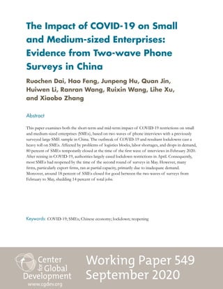 Working Paper 549
September 2020
The Impact of COVID-19 on Small
and Medium-sized Enterprises:
Evidence from Two-wave Phone
Surveys in China
Abstract
This paper examines both the short-term and mid-term impact of COVID-19 restrictions on small
and medium-sized enterprises (SMEs), based on two waves of phone interviews with a previously
surveyed large SME sample in China. The outbreak of COVID-19 and resultant lockdowns cast a
heavy toll on SMEs. Affected by problems of logistics blocks, labor shortages, and drops in demand,
80 percent of SMEs temporarily closed at the time of the first wave of interviews in February 2020.
After reining in COVID-19, authorities largely eased lockdown restrictions in April. Consequently,
most SMEs had reopened by the time of the second round of surveys in May. However, many
firms, particularly export firms, ran at partial capacity, primarily due to inadequate demand.
Moreover, around 18 percent of SMEs closed for good between the two waves of surveys from
February to May, shedding 14 percent of total jobs.
www.cgdev.org
Ruochen Dai, Hao Feng, Junpeng Hu, Quan Jin,
Huiwen Li, Ranran Wang, Ruixin Wang, Lihe Xu,
and Xiaobo Zhang
Keywords: COVID-19; SMEs; Chinese economy; lockdown; reopening
 