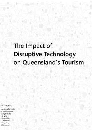 1
The Impact of
Disruptive Technology
on Queensland’s Tourism
Contributors:
Amanda NeSmith
Chunran Meng
Erny Silalahi
Jie Wu
Lianqui Liu
Tiantian Liu
Yong Tang
Zhihang Lin
 