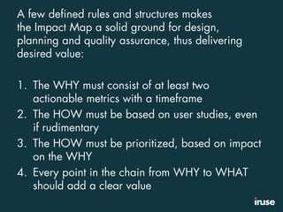 A few defined rules and structures makes
the Impact Map a solid ground for design,
planning and quality assurance, thus delivering
desired value:
1. The WHY must consist of at least two
actionable metrics with a timeframe
2. The HOW must be based on user studies, even
if rudimentary
3. The HOW must be prioritized, based on impact
on the WHY
4. Every point in the chain from WHY to WHAT
should add a clear value
 