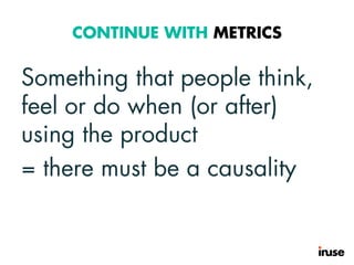 CONTINUE WITH METRICS
Something that people think,
feel or do when (or after)
using the product
= there must be a causality
 