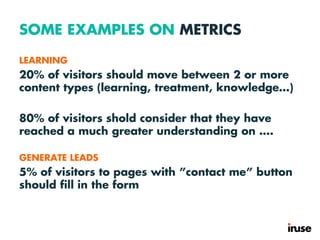 SOME EXAMPLES ON METRICS
LEARNING
20% of visitors should move between 2 or more
content types (learning, treatment, knowledge…)
80% of visitors shold consider that they have
reached a much greater understanding on ….
GENERATE LEADS
5% of visitors to pages with ”contact me” button
should fill in the form
 