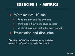 EXERCISE 1 - METRICS
● Write metrics. 10 min.
● Read the aim and the domains
● Think about how to measure success
● Write at least one metric for each domain
● Presentation and discussion
Tip: Think about quantitative vs. qualitative
methods, subjective vs. objective metrics.
 