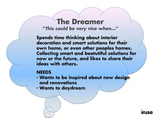 Spends time thinking about interior
decoration and smart solutions for their
own home, or even other peoples homes.
Collecting smart and beatutiful solutions for
now or the future, and likes to share their
ideas with others.
NEEDS
• Wants to be inspired about new design
and renovations
• Wants to daydream
The Dreamer
”This could be very nice when...”
 