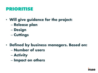 PRIORITISE
• Will give guidance for the project:
– Release plan
– Design
– Cuttings
• Defined by business managers. Based on:
– Number of users
– Activity
– Impact on others
 