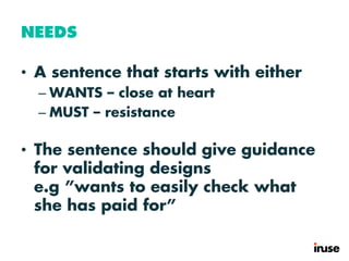 NEEDS
• A sentence that starts with either
– WANTS – close at heart
– MUST – resistance
• The sentence should give guidance
for validating designs
e.g ”wants to easily check what
she has paid for”
 