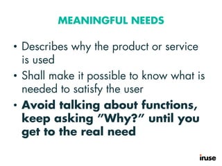 MEANINGFUL NEEDS
• Describes why the product or service
is used
• Shall make it possible to know what is
needed to satisfy the user
• Avoid talking about functions,
keep asking ”Why?” until you
get to the real need
 
