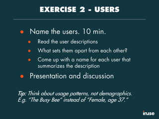 EXERCISE 2 - USERS
● Name the users. 10 min.
● Read the user descriptions
● What sets them apart from each other?
● Come up with a name for each user that
summarizes the description
● Presentation and discussion
Tip: Think about usage patterns, not demographics.
E.g. ”The Busy Bee” instead of ”Female, age 37.”
 
