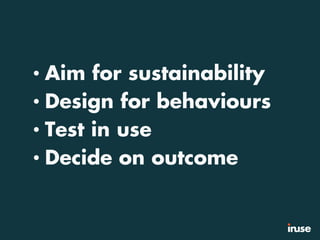 • Aim for sustainability
• Design for behaviours
• Test in use
• Decide on outcome
 