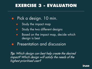 EXERCISE 3 - EVALUATION
● Pick a design. 10 min.
● Study the impact map
● Study the two different designs
● Based on the impact map, decide which
design is best
● Presentation and discussion
Tip: Which design can best help create the desired
impact? Which design will satisfy the needs of the
highest prioritised user?
 