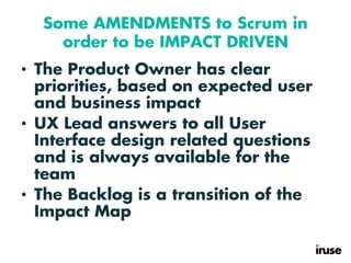 Some AMENDMENTS to Scrum in
order to be IMPACT DRIVEN
• The Product Owner has clear
priorities, based on expected user
and business impact
• UX Lead answers to all User
Interface design related questions
and is always available for the
team
• The Backlog is a transition of the
Impact Map
 