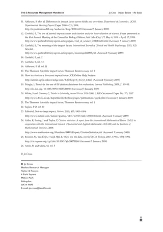The E-Resources Management Handbook                                                       Jo Cross   Impact factors – the basics


11. Althouse, B M et al, Differences in impact factor across fields and over time, Department of Economics, UCSB.
    Departmental Working Papers (Paper 2008-4-23), 2008.
    http:/ repositories.cdlib.org/ucsbecon/dwp/2008-4-23 (Accessed 5 January 2009)
          /
12. Garfield, E, The use of journal impact factors and citation analysis for evaluation of science. Paper presented at
    the 41st Annual Meeting of the Council of Biology Editors, Salt Lake City, UT, May 4, 1998 – April 17, 1998.
    http:/ www.garfield.library.upenn.edu/papers/eval_of_science_CBE(Utah).html (Accessed 5 January 2009)
          /
13. Garfield, E, The meaning of the impact factor, International Journal of Clinical and Health Psychology, 2003, 3(2)
    363–369.
    http:/ www.garfield.library.upenn.edu/papers/meaningofif2003.pdf (Accessed 5 January 2009)
          /
14. Garfield, E, ref. 2
15. Garfield, E, ref. 12
16. Althouse, B M, ref. 11
17. The Thomson Scientific impact factor, Thomson Reuters essay, ref. 1
18. How to calculate a five-year impact factor- JCR Online Help Section:
    http:/ admin-apps.isiknowledge.com/JCR/help/h_fiveyr_if.htm (Accessed 5 January 2009)
          /
19. Pringle, J, Trends in the use of ISI citation databases for evaluation, Learned Publishing, 2008, 21 85–91.
    http:/ dx.doi.org/10.1087/095315108X288901 (Accessed 5 January 2009)
          /
20. White, S and Creaser, C, Trends in Scholarly Journal Prices 2000-2006, (LISU Occasional Paper No. 37), 2007
    http:/ www.lboro.ac.uk/departments/ls/lisu/pages/publications/oup2.html (Accessed 5 January 2009)
          /
21. The Thomson Scientific impact factor, Thomson Reuters essay, ref. 1
22. Seglen, P O, ref. 10
23. Editorial, Not-so-deep impact, Nature, 2005, 435, 1003–1004.
    http:/ www.nature.com/nature/journal/v435/n7045/full/4351003b.html (Accessed 5 January 2009)
          /
24. Alder, R, Ewing, J and Taylor, P, Citation statistics: A report from the International Mathematical Union (IMU) in
    cooperation with the International Council of Industrial and Applied Mathematics (ICIAM) and the Institute of
    Mathematical Statistics, 2008:
    http:/ www.mathunion.org/fileadmin/IMU/Report/CitationStatistics.pdf (Accessed 5 January 2009)
          /
25. Rossner, M, Van Epps, H and Hill, E, Show me the data, Journal of Cell Biology, 2007, 179(6), 1091–1092.
    http:/ cb.rupress.org/cgi/doi/10.1083/jcb.200711140 (Accessed 5 January 2009)
          /
26. Amin, M and Mabe, M, ref. 5


© Jo Cross


■ Jo Cross
Market Research Manager
Taylor & Francis
4 Park Square
Milton Park
Abingdon
OX14 4RN
E-mail: jo.cross@tandf.co.uk




                                                                                                                             11
 