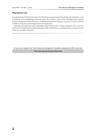 Impact factors – the basics   Jo Cross                                      The E-Resources Management Handbook


Biographical note

Jo graduated from Oxford University with a BA (Hons) in Experimental Psychology. She started her career
in academic journal publishing at Elsevier where she worked in various roles including author support,
journal management (Editorial) and as a Publishing Information Manager. Jo moved to Taylor & Francis
in 2004 to set up and run the Market Research Department.
   Studying and analysing citation and impact factor data has been a large component of Jo’s role since
she became a Publishing Information Manager in 2002. In 2007 she ran a briefing session on Impact Factors
at the annual UKSG conference.




  To view more chapters from The E-Resources Management Handbook, published by UKSG, click here:
                                         http://www.uksg.org/serials/handbook.asp




12
 