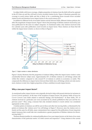 The E-Resources Management Handbook                                               Jo Cross   Impact factors – the basics


   In subject fields with lower coverage, a higher proportion of citations from the field will not be captured
in the JCR data set and this will lead to lower recorded citation levels. Figure 4 illustrates generally low
coverage in social science fields and this is likely to be a contributing factor towards lower recorded
citation levels and therefore lower impact factors in the social sciences JCR.
   In addition to different levels of recorded citation activity between fields, different citation patterns also
affect the magnitude of impact factors. Figure 5 shows the percentage of lifetime citations received by year
since publication for the same six subject categories. As mentioned earlier, only citations received in the
two calendar years after publication count towards an impact factor. These citations are those that fall
within the impact factor window as shown in blue in Figure 5.




Figure 5. Subject variation in citation distributions

Figure 5 clearly illustrates that the proportion of citations falling within the impact factor window varies
considerably between subject areas. Approximately 22% of lifetime citations to cell biology articles fall
within this window compared to only around 8% of citations to articles in economics or maths. This
compounds the difference in impact factors between these fields since cell biology articles not only receive
more citations in total, but a higher proportion of these contribute towards impact factors.



Why a two-year impact factor?

As mentioned earlier, impact factors were originally devised to help with journal selection for inclusion in
Current Contents products. At the time of the inception of impact factors, the primary fields of focus for
Current Contents were fields related to molecular biology and biochemistry12. In these fields, 25% of
citations received in a particular year were accounted for by articles published in that year and the two
previous years13. Thus, using a measure that only included citations to recent articles was considered
appropriate in this context.
   A similar pattern of citations can still be seen in these and other fast-moving fields, as illustrated by the
pattern of citations (the ‘citation curve’) for cell biology in Figure 5. However, since the citation curve is
clearly not the same for all fields, many commentators have argued for the publication of more long-term
impact measures that would take into consideration a greater proportion of lifetime citations for slower-
moving fields14, 15.
   Thomson Reuters justifies its continued publication of two-year impact factors on the basis of two main
characteristics of this particular metric: it is both current and responsive16. Using citations in the current

                                                                                                                      5
 
