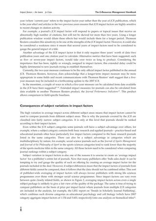 Impact factors – the basics   Jo Cross                                 The E-Resources Management Handbook


year (where ‘current year’ refers to the impact factor year rather than the year of JCR publication, which
is the year after) and articles in the two previous years ensures that JCR impact factors are highly sensitive
to recent changes in citation activity.
    For example, a journal’s JCR impact factor will respond to papers or topical issues that receive an
abnormally high number of citations, but will not be skewed for more than two years. Using a longer
publication window would dilute these effects but would include them for a longer period. Thomson
Reuters considers this sensitivity to be one of the strengths of the JCR impact factor. However, it could also
be considered a weakness since it means that several years of impact factors need to be considered to
gauge the general impact of a title.
    Another advantage of the JCR impact factor is that it only requires three years’ worth of data (two
publication years and one citation year) to calculate. Alternative metrics that have been suggested, such
as five- or seven-year impact factors, would take over twice as long to produce. Considering the
importance that has been, rightly or wrongly, assigned to impact factors, this extended delay could be
highly detrimental to new journals trying to establish themselves.
    Currently, the two-year measure continues to be the only official impact factor published in the annual
JCR. Thomson Reuters, however, does acknowledge that a longer-term impact measure may be more
appropriate in some fields and recent communications with Thomson Reuters’ staff suggest that a five-
year measure may be included in a forthcoming update to the 2007 JCR.
    In the meantime, a couple of ways in which a five-year measure can be calculated from data available
in the JCR have been suggested17,18. Extended impact measures for journals can also be calculated from
data available in another Thomson Reuters product, the Journal Performance Indicators19. This product
allows comparison to field-specific baselines.



Consequences of subject variations in impact factors

The high variation in average impact across different subject areas means that impact factors cannot be
used to compare journals from different subject areas. This is why the journals covered by the JCR are
classified into fairly narrow subject categories. It is only at this level that journals should be ranked
according to their impact factors.
   Even within the JCR subject categories some journals will have a subject advantage over others, for
example, where a subject category contains both basic research and applied journals – practice-based and
educational journals often have particularly low impact factors compared to the basic research journals
listed in the same categories. There can also be a subject advantage in categories which are
multidisciplinary by nature, for example, social science journals such as the Journal of Sports Management
and Journal of the Philosophy of Sport in the sports sciences categories tend to rank lower than the majority
of the sports medicine titles in the same category. All these factors need to be considered when comparing
journal rankings within a subject category.
   Subject variation in impact factors is also one of the reasons it is unwise to create an ‘average impact
factor’ for a publisher’s entire list of journals. Now that many publishers offer ‘bulk sales deals’ it can be
tempting to try and gauge the quality of such an offering by creating an average impact factor for the
journals included in the deal. However, if subject differences mean that the impact factors of journals from
different fields cannot be compared, then it follows that the data should not be combined either. This sort
of publisher-wide averaging of impact factors will always favour publishers with strong life sciences
programmes over those with stronger social science programmes. Since impact factors can vary even
between quite closely related fields, as shown in Figure 2, averaging impact factors across even a single
subject package is unlikely to give a fair view of the quality of the package. The same is true of trying to
compare publishers on the basis of price per impact factor where journals from multiple JCR categories
are included in the analysis, for example, the LISU report on ‘Trends in Scholarly Journal Publishing’,
which combines such diverse categories as educational psychology and cell biology (which have 2007
category aggregate impact factors of 1.154 and 5.603, respectively) into one analysis on biomedical titles20.


6
 