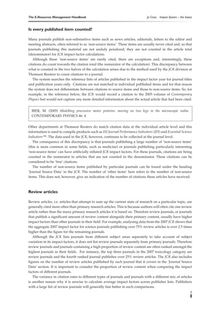 The E-Resources Management Handbook                                            Jo Cross   Impact factors – the basics


Is every published item counted?

Many journals publish non-substantive items such as news articles, editorials, letters to the editor and
meeting abstracts, often referred to as ‘non-source items’. These items are usually never cited and, so that
journals publishing this material are not unduly penalized, they are not counted in the article total
(denominator) for JCR impact factor calculations.
   Although these ‘non-source items’ are rarely cited, there are exceptions and, interestingly, these
citations do count towards the citation total (the numerator of the calculation). This discrepancy between
what is counted in the two halves of the calculation arises due to the method used by the JCR division at
Thomson Reuters to count citations to a journal.
   The system searches the reference lists of articles published in the impact factor year for journal titles
and publication years only. Citations are not matched to individual published items and for that reason
the system does not differentiate between citations to source items and those to non-source items. So, for
example, in the reference below, the JCR would record a citation to the 2005 volume of Contemporary
Physics but would not capture any more detailed information about the actual article that had been cited.


  BIER, M. (2005) Modelling processive motor proteins: moving on two legs in the microscopic realm.
  CONTEMPORARY PHYSICS 46: 4.


Other departments at Thomson Reuters do match citation data at the individual article level and this
information is used to compile products such as ISI Journal Performance Indicators (JPI) and Essential Science
Indicators SM. The data used in the JCR, however, continues to be collected at the journal level.
   The consequence of this discrepancy is that journals publishing a large number of ‘non-source items’
(this is more common in some fields, such as medicine) or journals publishing particularly interesting
‘non-source items’ can have artificially inflated JCR impact factors. For these journals, citations are being
counted in the numerator to articles that are not counted in the denominator. These citations can be
considered to be ‘free’ citations.
   The number of non-source items published by particular journals can be found under the heading
‘Journal Source Data’ in the JCR. The number of ‘other items’ here refers to the number of non-source
items. This does not, however, give an indication of the number of citations these articles have received.



Review articles

Review articles, i.e. articles that attempt to sum up the current state of research on a particular topic, are
generally cited more often than primary research articles. This is because authors will often cite one review
article rather than the many primary research articles it is based on. Therefore review journals, or journals
that publish a significant amount of review content alongside their primary content, usually have higher
impact factors than other journals in their field. For example, analysing data from the 2007 JCR shows that
the aggregate 2007 impact factor for science journals publishing over 75% review articles is over 2.5 times
higher than the figure for the remaining journals.
   Although the JCR lists journals from different subject areas separately to take account of subject
variation in its impact factors, it does not list review journals separately from primary journals. Therefore
review journals and journals containing a high proportion of review content are often ranked amongst the
highest journals in their fields. For instance, the top three journals in the 2007 toxicology category are
review journals and the fourth ranked journal publishes over 25% review articles. The JCR also includes
figures on the number of review articles published by each journal that it covers in the ‘Journal Source
Data’ section. It is important to consider the proportion of review content when comparing the impact
factors of different journals.
   The variance in citation rates to different types of journals and journals with a different mix of articles
is another reason why it is unwise to calculate average impact factors across publisher lists. Publishers
with a large list of review journals will generally fare better in such comparisons.
                                                                                                                   7
 
