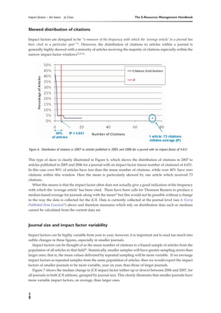 Impact factors – the basics   Jo Cross                                              The E-Resources Management Handbook


Skewed distribution of citations

Impact factors are designed to be “a measure of the frequency with which the ‘average article’ in a journal has
been cited in a particular year” 21. However, the distribution of citations to articles within a journal is
generally highly skewed with a minority of articles receiving the majority of citations especially within the
narrow impact factor windows22,23,24.




Figure 6. Distribution of citations in 2007 to articles published in 2005 and 2006 for a journal with an impact factor of 4.651


This type of skew is clearly illustrated in Figure 6, which shows the distribution of citations in 2007 to
articles published in 2005 and 2006 for a journal with an impact factor (mean number of citations) of 4.651.
In this case over 80% of articles have less than the mean number of citations, while over 40% have zero
citations within this window. Here the mean is particularly skewed by one article which received 73
citations.
   What this means is that the impact factor often does not actually give a good indication of the frequency
with which the ‘average article’ has been cited. There have been calls for Thomson Reuters to produce a
median-based average for journals along with the mean25 but this would not be possible without a change
in the way the data is collected for the JCR. Data is currently collected at the journal level (see Is Every
Published Item Counted?) above and therefore measures which rely on distribution data such as medians
cannot be calculated from the current data set.



Journal size and impact factor variability

Impact factors can be highly variable from year to year, however, it is important not to read too much into
subtle changes in these figures, especially in smaller journals.
   Impact factors can be thought of as the mean number of citations to a biased sample of articles from the
population of all articles in that field26. Statistically, smaller samples will have greater sampling errors than
larger ones; that is, the mean values delivered by repeated sampling will be more variable. If we envisage
impact factors as repeated samples from the same population of articles, then we would expect the impact
factors of smaller journals to be more variable, year on year, than those of larger journals.
   Figure 7 shows the median change in JCR impact factor (either up or down) between 2006 and 2007, for
all journals in both JCR editions, grouped by journal size. This clearly illustrates that smaller journals have
more variable impact factors, on average, than larger ones.


8
 