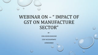 WEBINAR ON – “ IMPACT OF
GST ON MANUFACTURE
SECTOR”
BY :
CMA ASHISH BHAVSAR
COST ACCOUNTANTS
AHMEDABAD
 