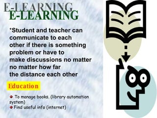 E-LEARNING * Student and teacher can communicate to each other if there is something problem or have to make discussions no matter no matter how far the distance each other Education To manage books. (library automation system) Find useful info (internet)