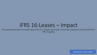 IFRS 16:Leases – Impact
This presentation does not explain about IFRS 16. It explains the impact on financial statements and financial KPIs if
IFRS 16 applied.
Prepared by: Suresh Swain
 