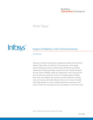 Impact of Mobility in the Chemical Industry
Atul Agrawal




Advances in mobile technology have significantly influenced the chemical
industry. Their effects are observed on all components of the supply
chain including procurement, manufacturing, distribution and selling.
Organizations embracing mobility transform into lean, flexible and quick
decision makers. Mobility enables the organization to stay connected real-
time, become more productive in the use of working capital, establish
better links with suppliers and customers and offer employees a flexible
work environment and modern lifestyle. However, the success of mobile
technology depends on correctly identifying business requirements and
needs as well as the technology selection and adoption to meet these needs.




Paper was submitted to World Chemical Congress 2007, Glasgow

                                                                   Feb 2006
 