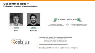 Qui sommes nous ?
Pédagogie, sciences et communication
Paris Marseille
Formation aux enjeux du changement climatique
Le constat scientifique, de société, etc.
Répondre à un besoin de quête de sens
Nuancier des solutions et moyens d’agir
Développement de matériel pédagogique
Conseil aux établissements du supérieur et aux entreprises
 