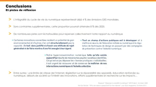 Conclusions
Et pistes de réflexion
L’intégralité du cycle de vie du numérique représenterait déjà 4 % des émissions GES mondiales.
Sans contraintes supplémentaires, cette proportion pourrait atteindre 8 % dès 2025.
Kris De Decker, “Why we need a speed limit for the internet”, Low Tech Magazine, Octobre 2015
Rapport “Déployer la sobriété numérique” Shift Project, Octobre 2020
De nombreuses pistes sont échafaudées pour repenser collectivement notre rapport au numérique
Entre autres : une limite de vitesse de l’internet, législation sur la réparabilité des appareils, éducation renforcée au
numérique, débats de société sur l’intérêt des innovations, efforts supplémentaire en recherche sur les impacts…
 