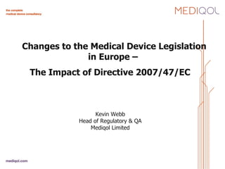 Changes to the Medical Device Legislation in Europe –  The Impact of Directive 2007/47/EC     Kevin Webb Head of Regulatory & QA Mediqol Limited 