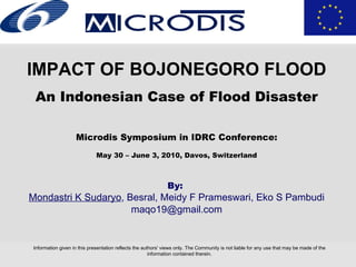 Information given in this presentation reflects the authors' views only. The Community is not liable for any use that may be made of the information contained therein. IMPACT OF BOJONEGORO FLOOD An Indonesian Case of Flood Disaster Microdis Symposium in IDRC Conference : May 30 – June 3, 2010, Davos, Switzerland By:   Mondastri  K  Sudaryo , Besral, Meidy F Prameswari, Eko S Pambudi [email_address] 