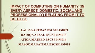 IMPACT OF COMPUTING ON HUMANITY (IN
EVERY ASPECT: DOMESTIC, SOCIAL AND
PROFESSIONALLY) RELATING FROM IT TO
CS TO SE
LAIBA SARFRAZ BSCSF14M009
HADIQAAFZAL BSCSF14M013
ATIQA MAJEED BSCSF14M014
MASOOMA FATIMA BSCSF14M018
 