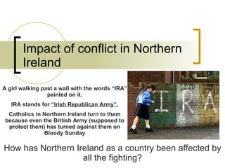 Impact of conflict in Northern Ireland How has Northern Ireland as a country been affected by all the fighting? A girl walking past a wall with the words “IRA” painted on it. IRA stands for  “Irish Republican Army”. Catholics in Northern Ireland turn to them because even the British Army (supposed to protect them) has turned against them on Bloody Sunday 