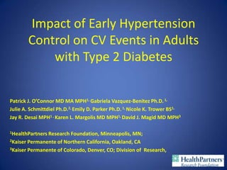 Impact of Early Hypertension
        Control on CV Events in Adults
            with Type 2 Diabetes


Patrick J. O’Connor MD MA MPH1, Gabriela Vazquez-Benitez Ph.D. 1,
Julie A. Schmittdiel Ph.D.2, Emily D. Parker Ph.D. 1, Nicole K. Trower BS1,
Jay R. Desai MPH1 , Karen L. Margolis MD MPH1, David J. Magid MD MPH3

1HealthPartnersResearch Foundation, Minneapolis, MN;
2Kaiser Permanente of Northern California, Oakland, CA

3Kaiser Permanente of Colorado, Denver, CO; Division of Research,
 