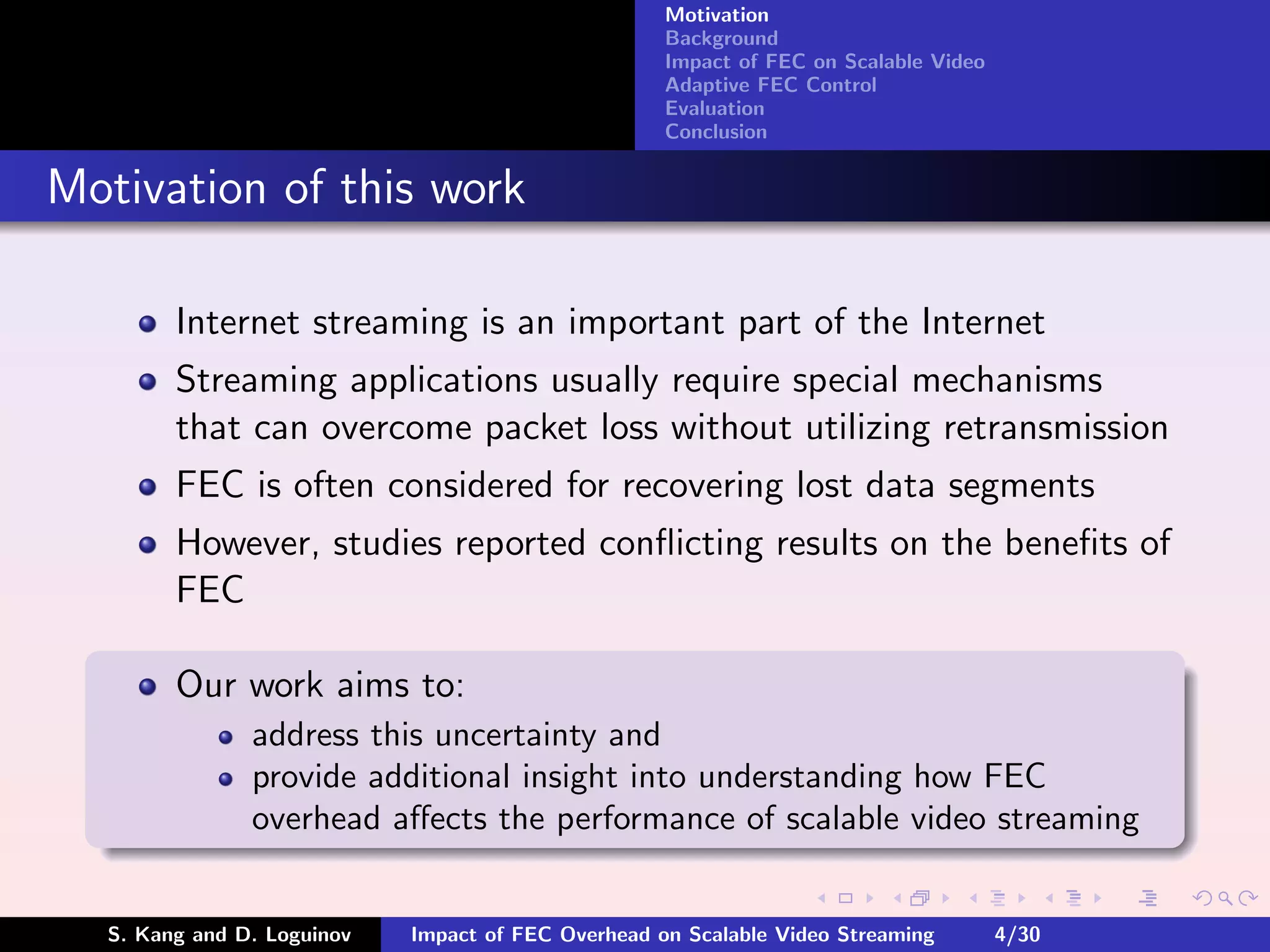 Motivation
                                                    Background
                                                    Impact of FEC on Scalable Video
                                                    Adaptive FEC Control
                                                    Evaluation
                                                    Conclusion


Motivation of this work

        Internet streaming is an important part of the Internet
        Streaming applications usually require special mechanisms
        that can overcome packet loss without utilizing retransmission
        FEC is often considered for recovering lost data segments
        However, studies reported conﬂicting results on the beneﬁts of
        FEC

        Our work aims to:
               address this uncertainty and
               provide additional insight into understanding how FEC
               overhead aﬀects the performance of scalable video streaming


  S. Kang and D. Loguinov   Impact of FEC Overhead on Scalable Video Streaming        4/30
 
