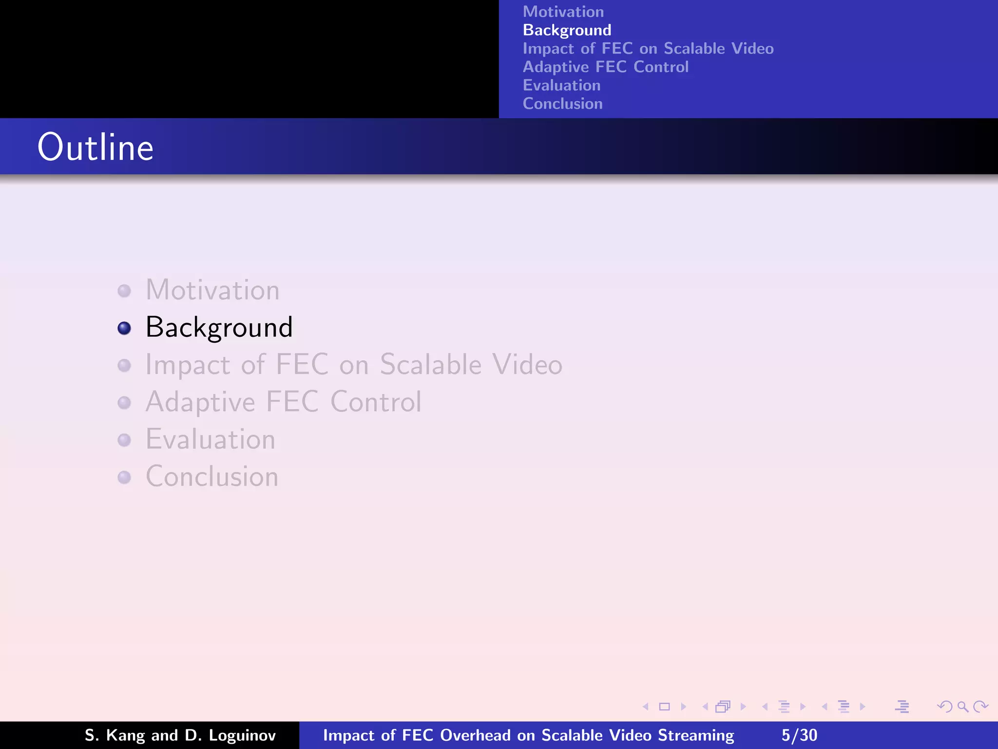 Motivation
                                                    Background
                                                    Impact of FEC on Scalable Video
                                                    Adaptive FEC Control
                                                    Evaluation
                                                    Conclusion


Outline


         Motivation
         Background
         Impact of FEC on Scalable Video
         Adaptive FEC Control
         Evaluation
         Conclusion




  S. Kang and D. Loguinov   Impact of FEC Overhead on Scalable Video Streaming        5/30
 
