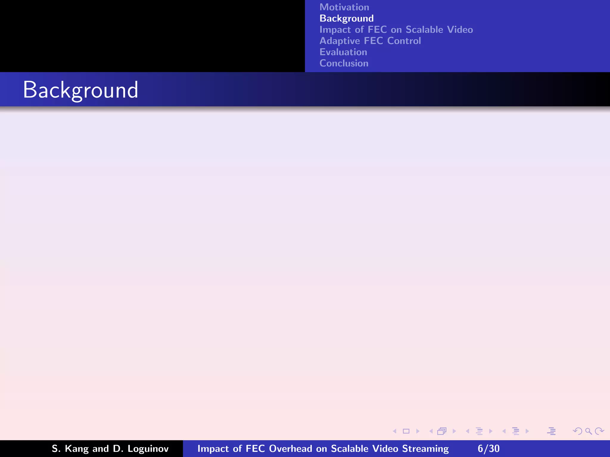 Motivation
                                                    Background
                                                    Impact of FEC on Scalable Video
                                                    Adaptive FEC Control
                                                    Evaluation
                                                    Conclusion


Background




  S. Kang and D. Loguinov   Impact of FEC Overhead on Scalable Video Streaming        6/30
 