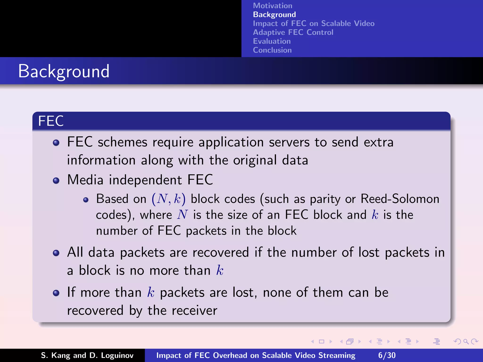 Motivation
                                                    Background
                                                    Impact of FEC on Scalable Video
                                                    Adaptive FEC Control
                                                    Evaluation
                                                    Conclusion


Background

  FEC
        FEC schemes require application servers to send extra
        information along with the original data
        Media independent FEC
               Based on (N, k) block codes (such as parity or Reed-Solomon
               codes), where N is the size of an FEC block and k is the
               number of FEC packets in the block
        All data packets are recovered if the number of lost packets in
        a block is no more than k
        If more than k packets are lost, none of them can be
        recovered by the receiver

  S. Kang and D. Loguinov   Impact of FEC Overhead on Scalable Video Streaming        6/30
 