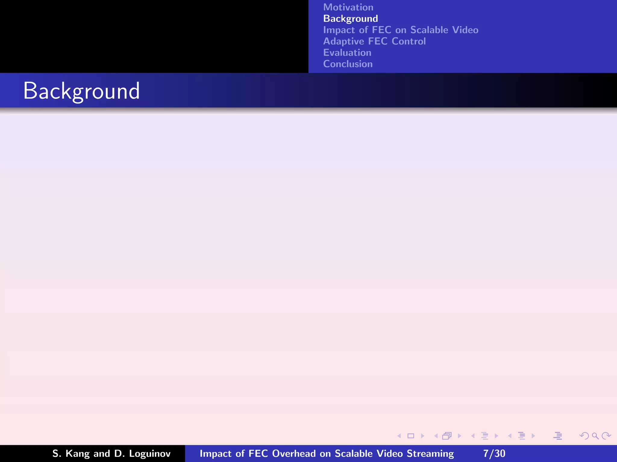 Motivation
                                                    Background
                                                    Impact of FEC on Scalable Video
                                                    Adaptive FEC Control
                                                    Evaluation
                                                    Conclusion


Background




  S. Kang and D. Loguinov   Impact of FEC Overhead on Scalable Video Streaming        7/30
 
