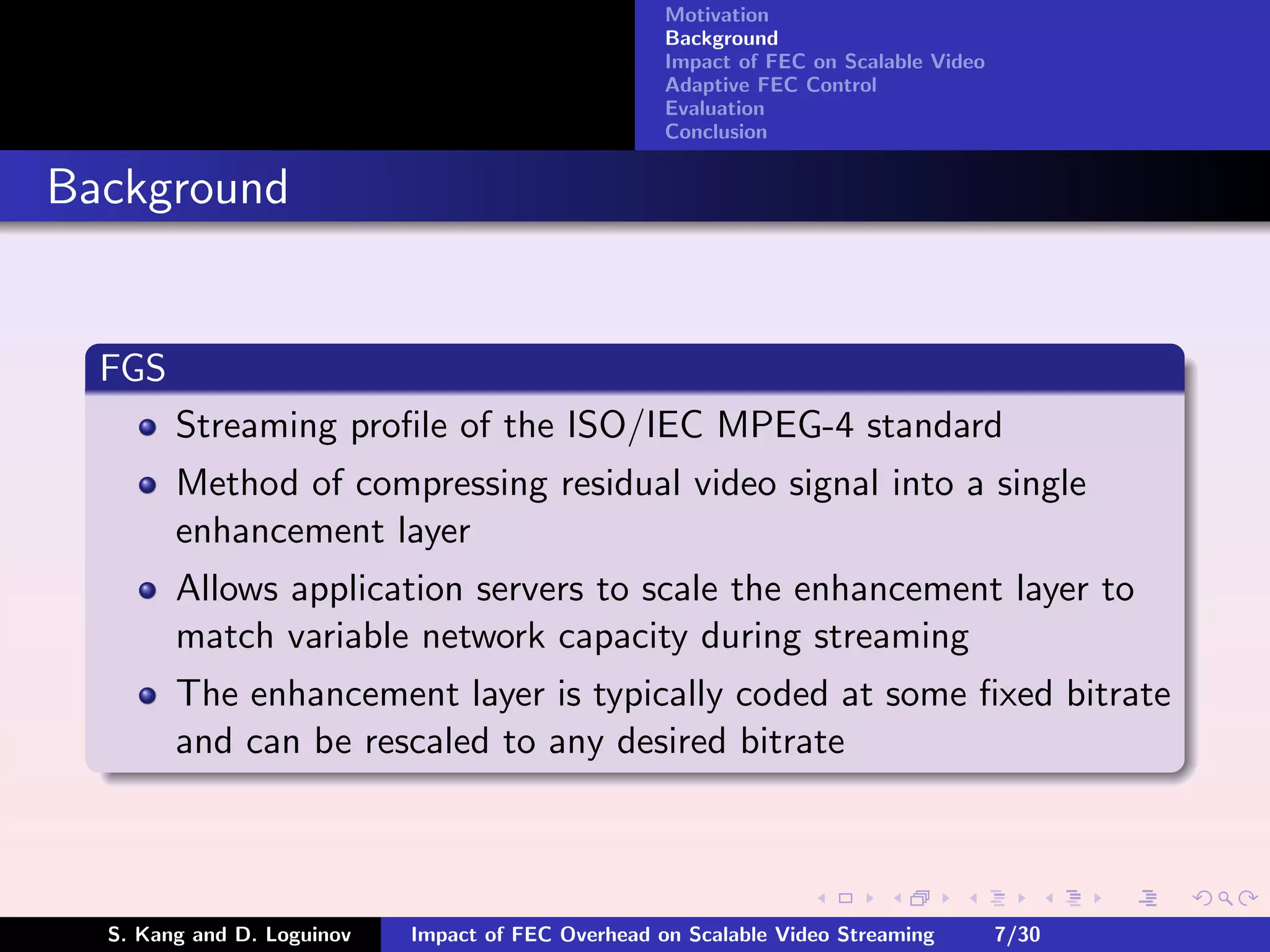 Motivation
                                                    Background
                                                    Impact of FEC on Scalable Video
                                                    Adaptive FEC Control
                                                    Evaluation
                                                    Conclusion


Background


  FGS
        Streaming proﬁle of the ISO/IEC MPEG-4 standard
        Method of compressing residual video signal into a single
        enhancement layer
        Allows application servers to scale the enhancement layer to
        match variable network capacity during streaming
        The enhancement layer is typically coded at some ﬁxed bitrate
        and can be rescaled to any desired bitrate



  S. Kang and D. Loguinov   Impact of FEC Overhead on Scalable Video Streaming        7/30
 