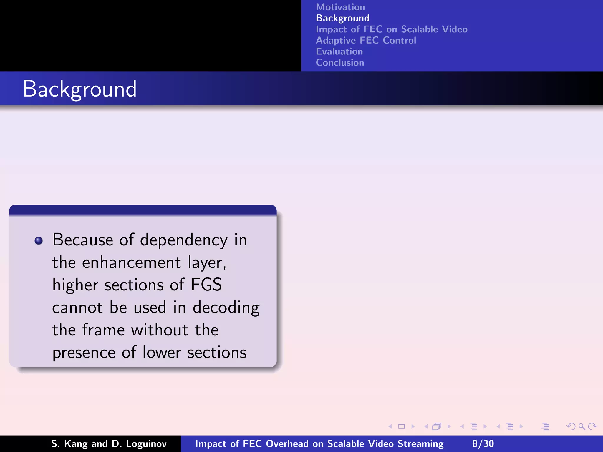Motivation
                                                    Background
                                                    Impact of FEC on Scalable Video
                                                    Adaptive FEC Control
                                                    Evaluation
                                                    Conclusion


Background




  Because of dependency in
  the enhancement layer,
  higher sections of FGS
  cannot be used in decoding
  the frame without the
  presence of lower sections



  S. Kang and D. Loguinov   Impact of FEC Overhead on Scalable Video Streaming        8/30
 