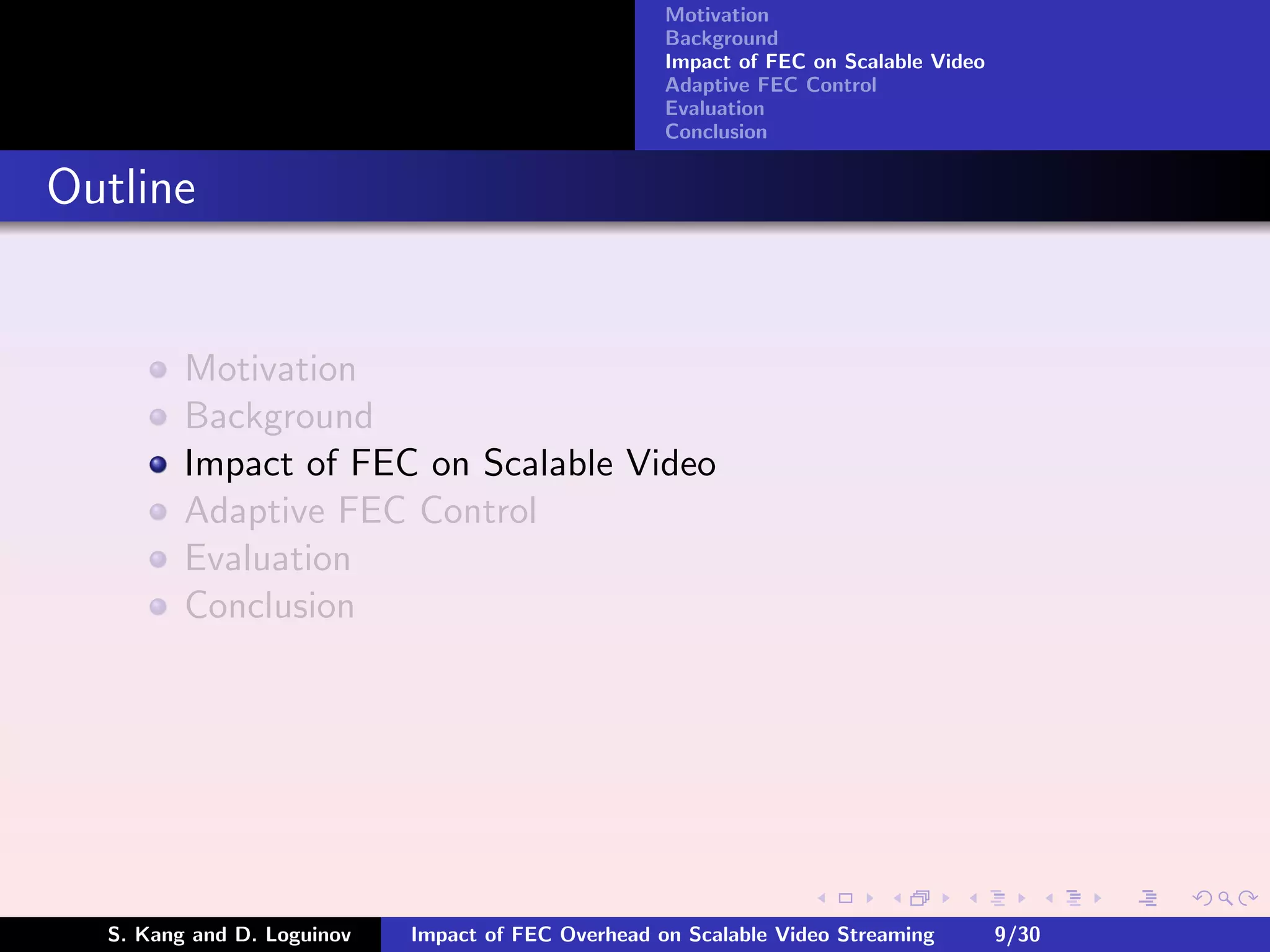 Motivation
                                                    Background
                                                    Impact of FEC on Scalable Video
                                                    Adaptive FEC Control
                                                    Evaluation
                                                    Conclusion


Outline


         Motivation
         Background
         Impact of FEC on Scalable Video
         Adaptive FEC Control
         Evaluation
         Conclusion




  S. Kang and D. Loguinov   Impact of FEC Overhead on Scalable Video Streaming        9/30
 