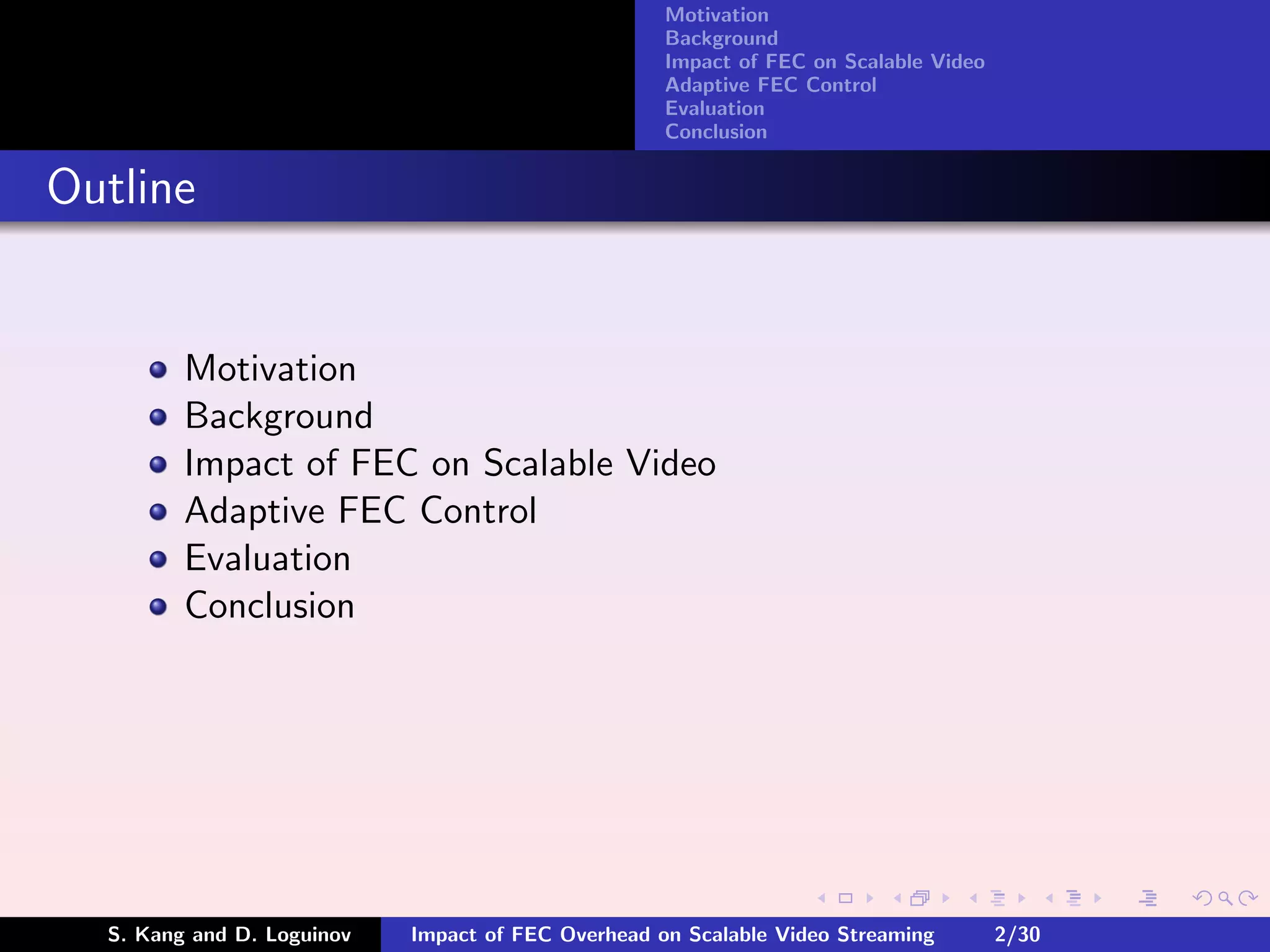 Motivation
                                                    Background
                                                    Impact of FEC on Scalable Video
                                                    Adaptive FEC Control
                                                    Evaluation
                                                    Conclusion


Outline


         Motivation
         Background
         Impact of FEC on Scalable Video
         Adaptive FEC Control
         Evaluation
         Conclusion




  S. Kang and D. Loguinov   Impact of FEC Overhead on Scalable Video Streaming        2/30
 