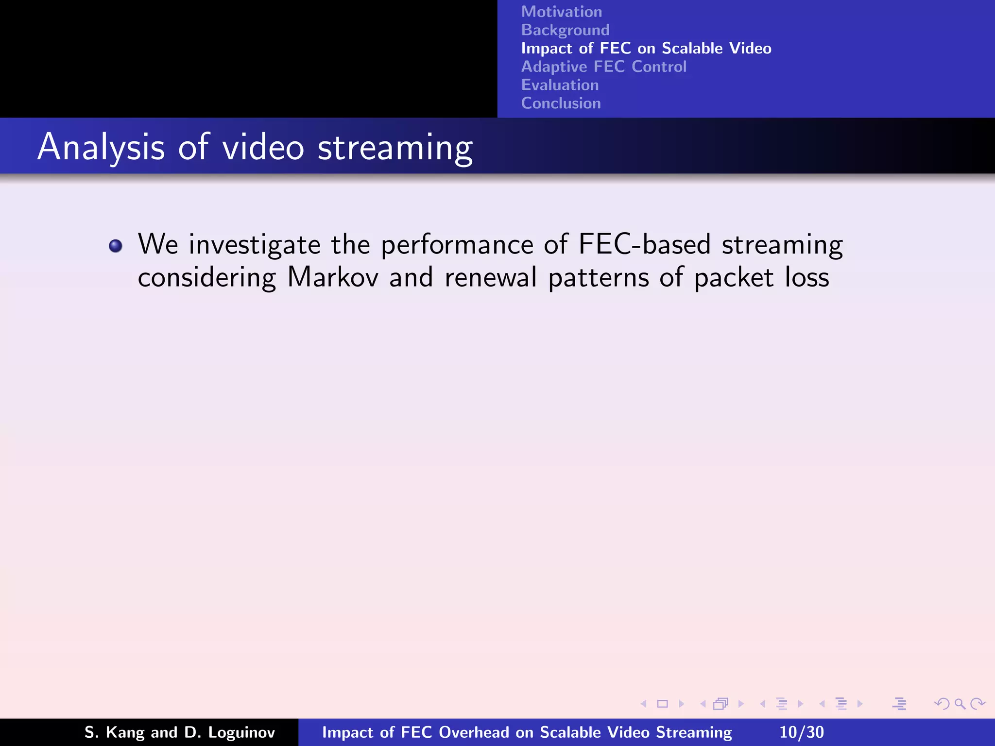 Motivation
                                                    Background
                                                    Impact of FEC on Scalable Video
                                                    Adaptive FEC Control
                                                    Evaluation
                                                    Conclusion


Analysis of video streaming

        We investigate the performance of FEC-based streaming
        considering Markov and renewal patterns of packet loss




  S. Kang and D. Loguinov   Impact of FEC Overhead on Scalable Video Streaming        10/30
 