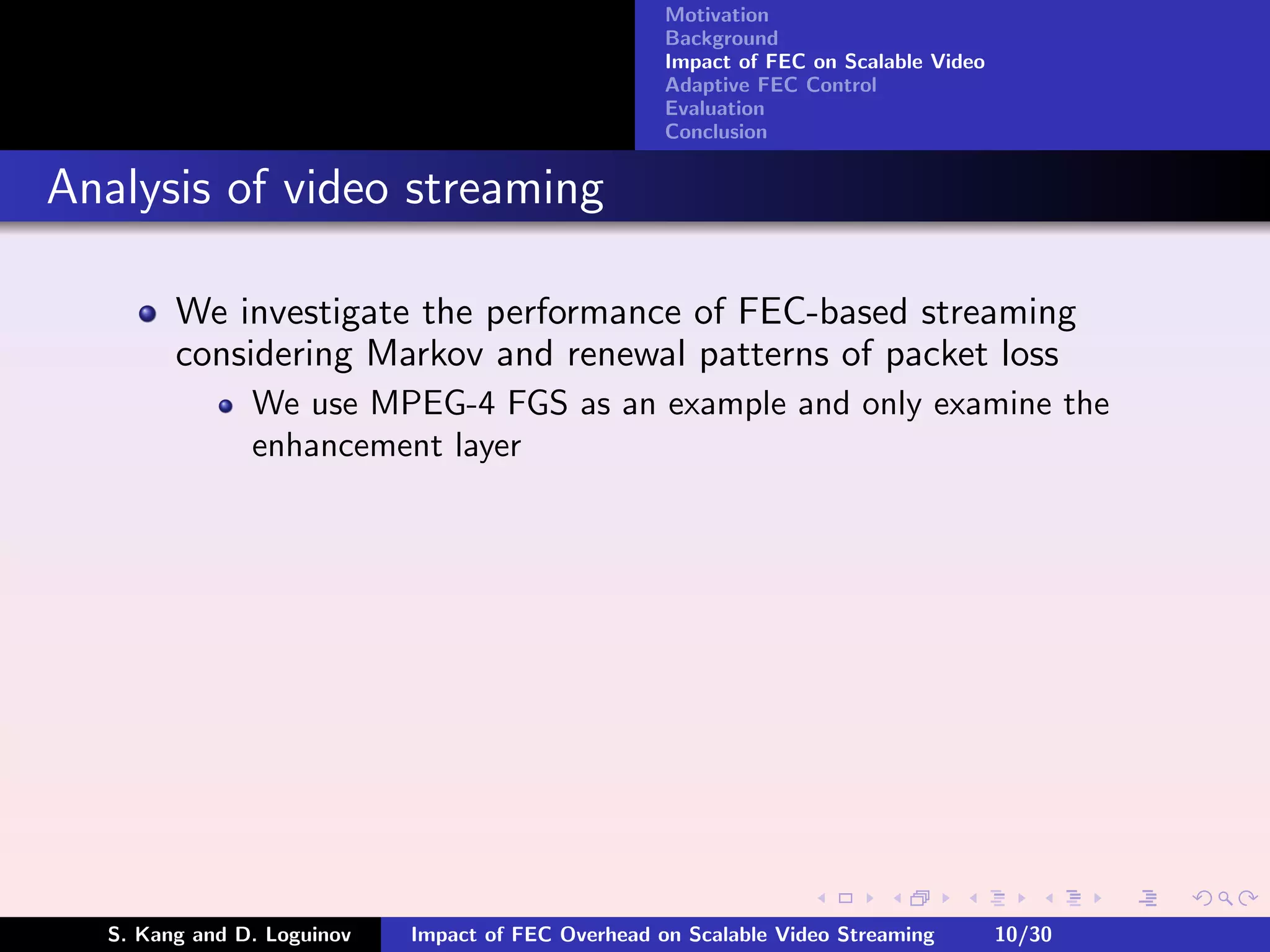 Motivation
                                                    Background
                                                    Impact of FEC on Scalable Video
                                                    Adaptive FEC Control
                                                    Evaluation
                                                    Conclusion


Analysis of video streaming

        We investigate the performance of FEC-based streaming
        considering Markov and renewal patterns of packet loss
               We use MPEG-4 FGS as an example and only examine the
               enhancement layer




  S. Kang and D. Loguinov   Impact of FEC Overhead on Scalable Video Streaming        10/30
 