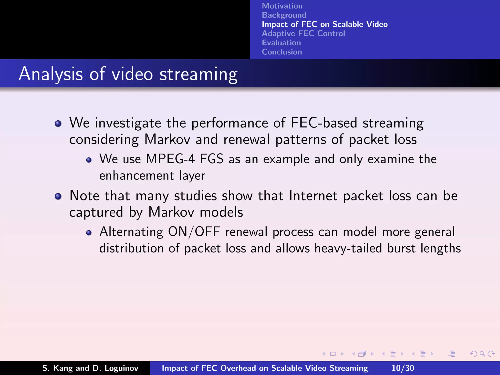 Motivation
                                                    Background
                                                    Impact of FEC on Scalable Video
                                                    Adaptive FEC Control
                                                    Evaluation
                                                    Conclusion


Analysis of video streaming

        We investigate the performance of FEC-based streaming
        considering Markov and renewal patterns of packet loss
               We use MPEG-4 FGS as an example and only examine the
               enhancement layer
        Note that many studies show that Internet packet loss can be
        captured by Markov models
               Alternating ON/OFF renewal process can model more general
               distribution of packet loss and allows heavy-tailed burst lengths




  S. Kang and D. Loguinov   Impact of FEC Overhead on Scalable Video Streaming        10/30
 