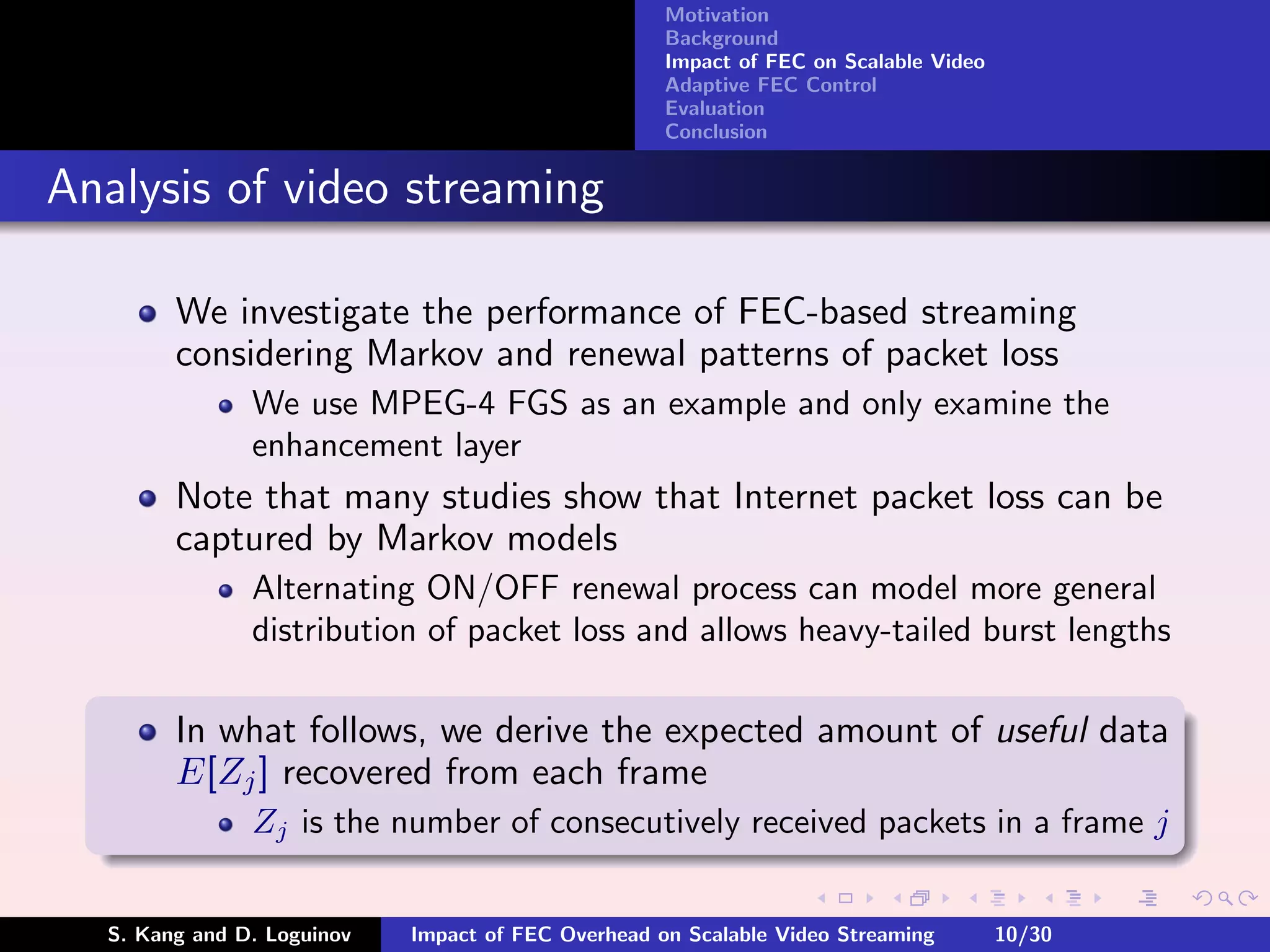 Motivation
                                                    Background
                                                    Impact of FEC on Scalable Video
                                                    Adaptive FEC Control
                                                    Evaluation
                                                    Conclusion


Analysis of video streaming

        We investigate the performance of FEC-based streaming
        considering Markov and renewal patterns of packet loss
               We use MPEG-4 FGS as an example and only examine the
               enhancement layer
        Note that many studies show that Internet packet loss can be
        captured by Markov models
               Alternating ON/OFF renewal process can model more general
               distribution of packet loss and allows heavy-tailed burst lengths

        In what follows, we derive the expected amount of useful data
        E[Zj ] recovered from each frame
               Zj is the number of consecutively received packets in a frame j


  S. Kang and D. Loguinov   Impact of FEC Overhead on Scalable Video Streaming        10/30
 