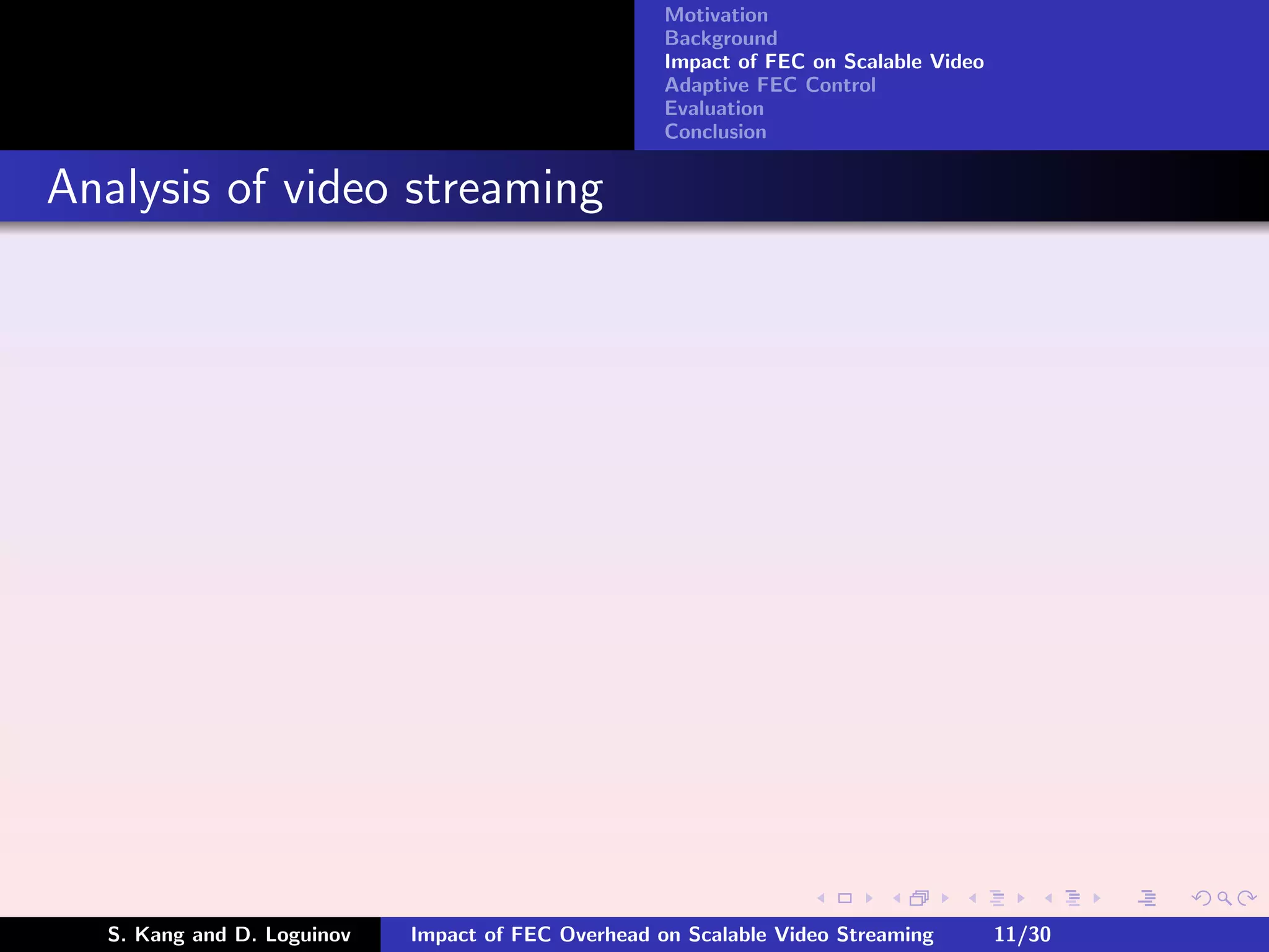 Motivation
                                                    Background
                                                    Impact of FEC on Scalable Video
                                                    Adaptive FEC Control
                                                    Evaluation
                                                    Conclusion


Analysis of video streaming




  S. Kang and D. Loguinov   Impact of FEC Overhead on Scalable Video Streaming        11/30
 