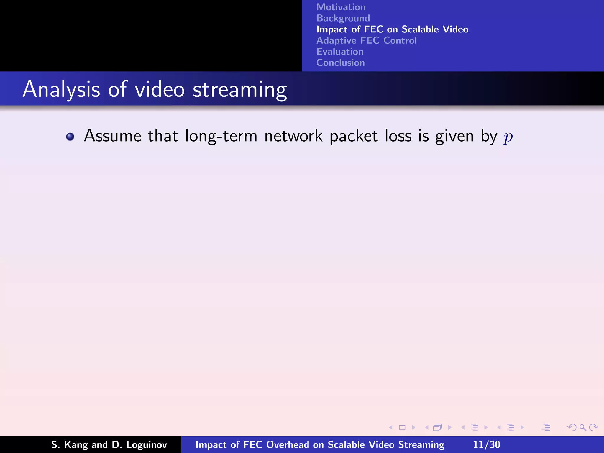 Motivation
                                                    Background
                                                    Impact of FEC on Scalable Video
                                                    Adaptive FEC Control
                                                    Evaluation
                                                    Conclusion


Analysis of video streaming
        Assume that long-term network packet loss is given by p




  S. Kang and D. Loguinov   Impact of FEC Overhead on Scalable Video Streaming        11/30
 