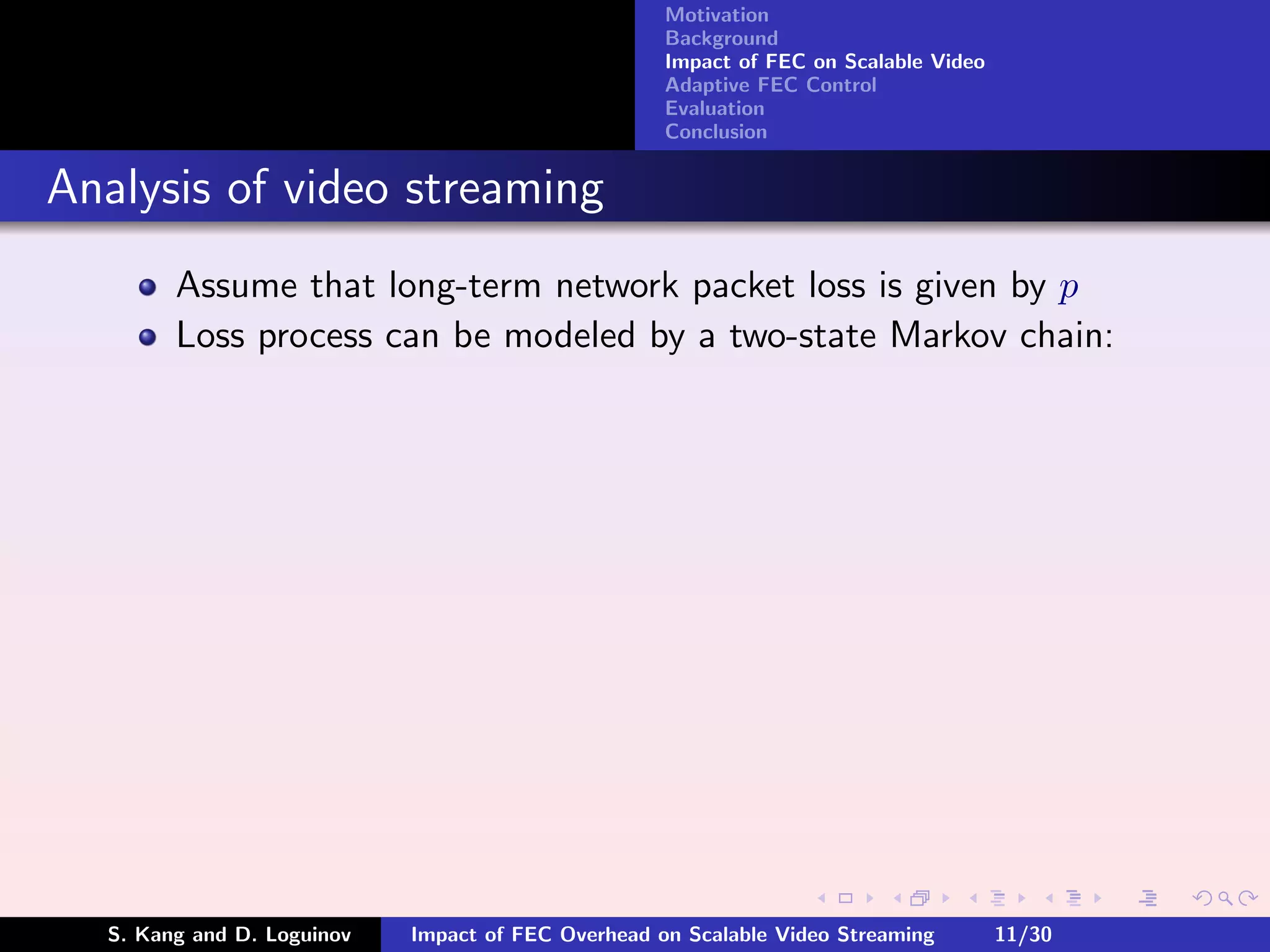 Motivation
                                                    Background
                                                    Impact of FEC on Scalable Video
                                                    Adaptive FEC Control
                                                    Evaluation
                                                    Conclusion


Analysis of video streaming
        Assume that long-term network packet loss is given by p
        Loss process can be modeled by a two-state Markov chain:




  S. Kang and D. Loguinov   Impact of FEC Overhead on Scalable Video Streaming        11/30
 