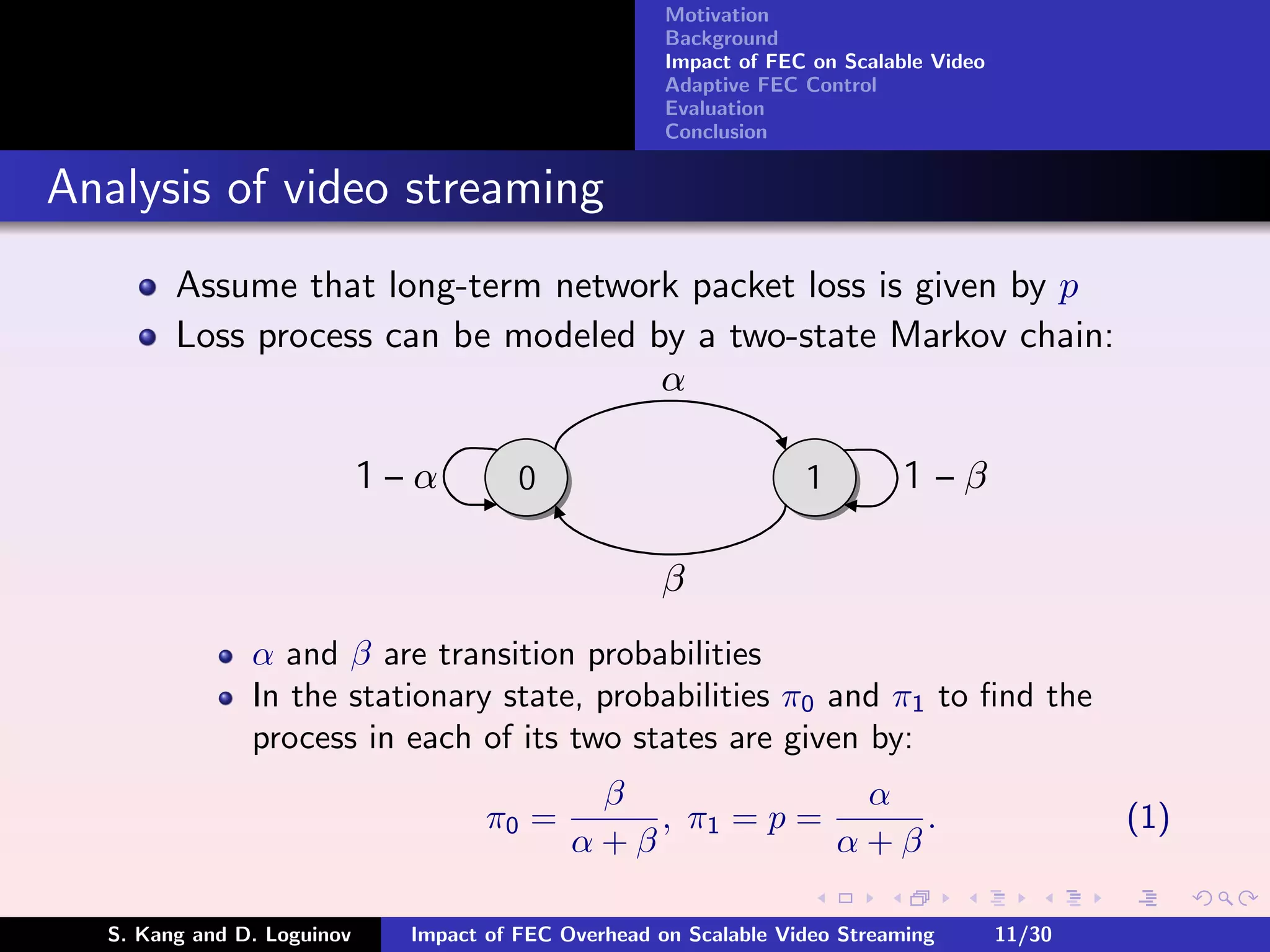 Motivation
                                                      Background
                                                      Impact of FEC on Scalable Video
                                                      Adaptive FEC Control
                                                      Evaluation
                                                      Conclusion


Analysis of video streaming
        Assume that long-term network packet loss is given by p
        Loss process can be modeled by a two-state Markov chain:
                                     α

                            1—α         0                          1         1—β

                                                     β
               α and β are transition probabilities
               In the stationary state, probabilities π0 and π1 to ﬁnd the
               process in each of its two states are given by:
                                              β              α
                                     π0 =        , π1 = p =     .                               (1)
                                             α+β            α+β

  S. Kang and D. Loguinov     Impact of FEC Overhead on Scalable Video Streaming        11/30
 