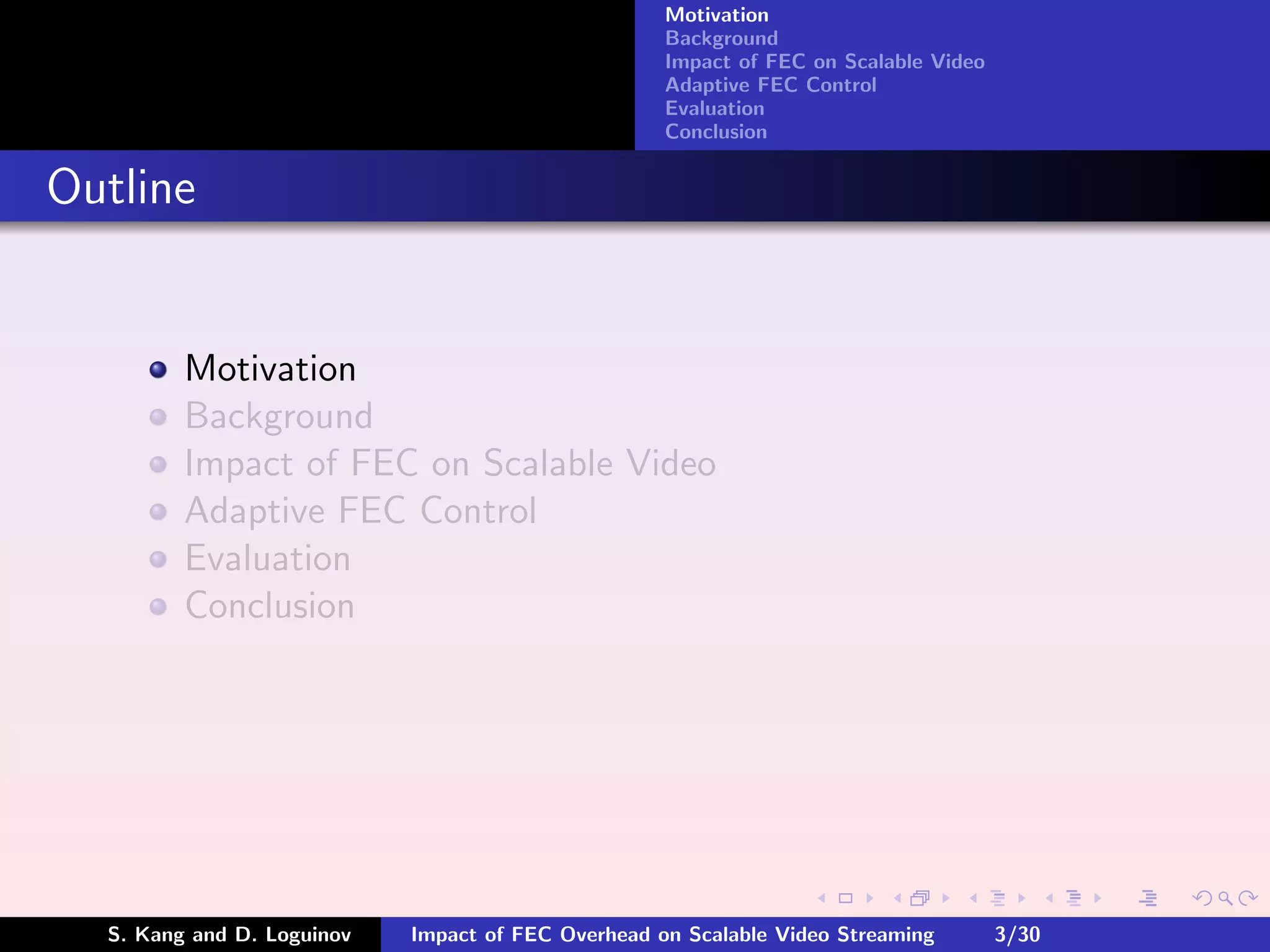 Motivation
                                                    Background
                                                    Impact of FEC on Scalable Video
                                                    Adaptive FEC Control
                                                    Evaluation
                                                    Conclusion


Outline


         Motivation
         Background
         Impact of FEC on Scalable Video
         Adaptive FEC Control
         Evaluation
         Conclusion




  S. Kang and D. Loguinov   Impact of FEC Overhead on Scalable Video Streaming        3/30
 